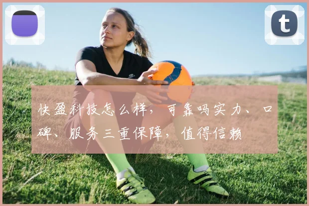 快盈科技怎么样，可靠吗实力、口碑、服务三重保障，值得信赖