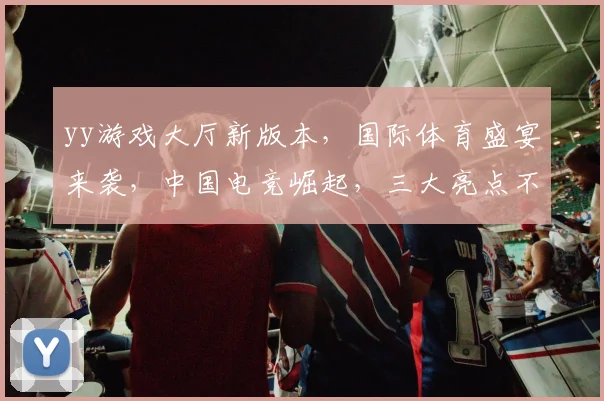yy游戏大厅新版本，国际体育盛宴来袭，中国电竞崛起，三大亮点不容错过