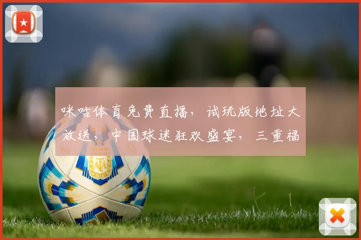 咪咕体育免费直播，试玩版地址大放送，中国球迷狂欢盛宴，三重福利等你来